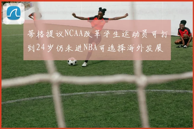 蒂格提议NCAA改革学生运动员可打到24岁仍未进NBA可选择海外发展