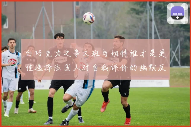 白巧克力之争文班与切特谁才是更佳选择法国人对自我评价的幽默反思