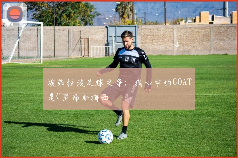 埃弗拉谈足球之争：我心中的GOAT是C罗而非梅西