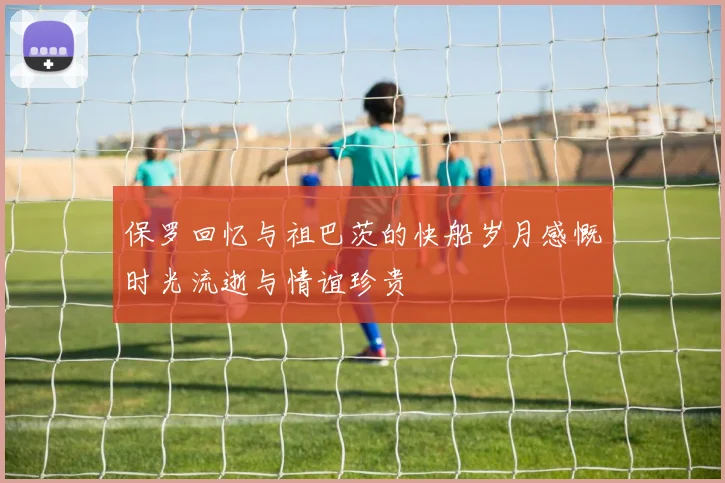 保罗回忆与祖巴茨的快船岁月感慨时光流逝与情谊珍贵