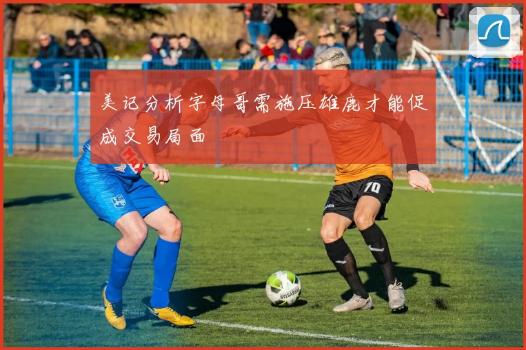 美记分析字母哥需施压雄鹿才能促成交易局面