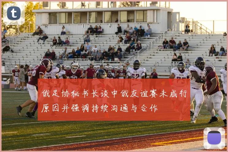俄足协秘书长谈中俄友谊赛未成行原因并强调持续沟通与合作