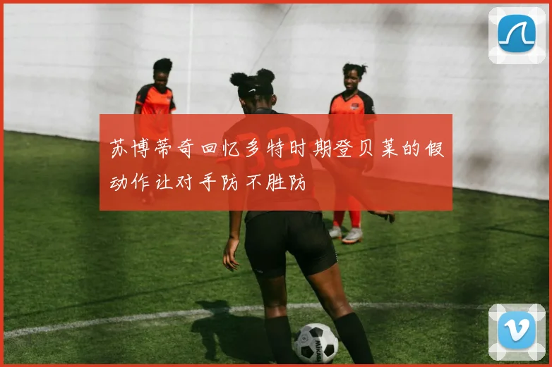 苏博蒂奇回忆多特时期登贝莱的假动作让对手防不胜防