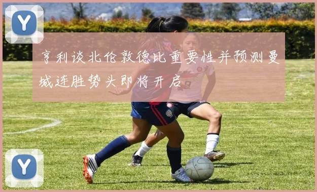 亨利谈北伦敦德比重要性并预测曼城连胜势头即将开启