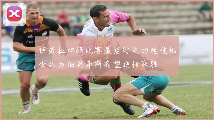 伊劳拉回顾比赛最后时刻的绝佳机会认为伯恩茅斯有望逆转取胜