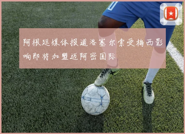 阿根廷媒体报道洛塞尔索受梅西影响即将加盟迈阿密国际