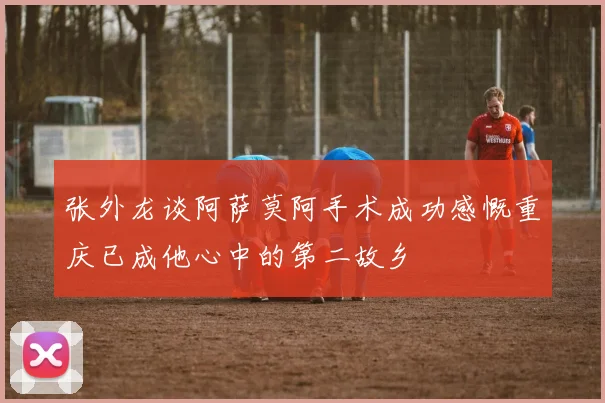 张外龙谈阿萨莫阿手术成功感慨重庆已成他心中的第二故乡