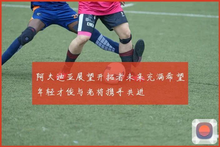 阿夫迪亚展望开拓者未来充满希望年轻才俊与老将携手共进