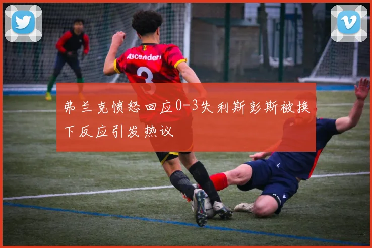 弗兰克愤怒回应0-3失利斯彭斯被换下反应引发热议