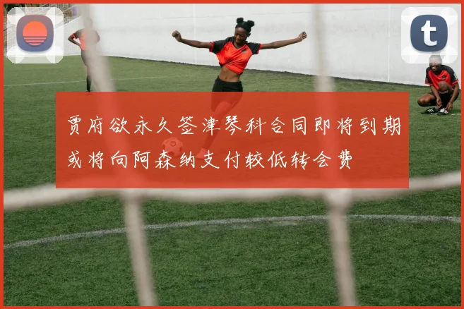 贾府欲永久签津琴科合同即将到期或将向阿森纳支付较低转会费