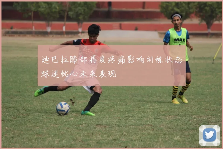 迪巴拉膝部再度疼痛影响训练状态球迷忧心未来表现