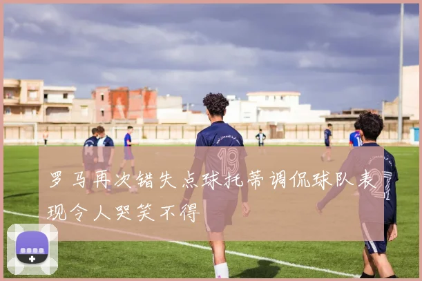 罗马再次错失点球托蒂调侃球队表现令人哭笑不得