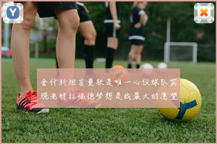 舍什科坦言曼联是唯一心仪球队实现老特拉福德梦想是我最大的愿望