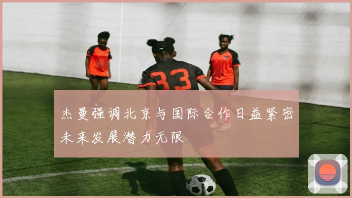 杰曼强调北京与国际合作日益紧密未来发展潜力无限