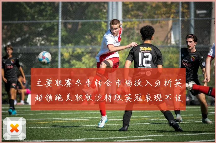 主要联赛冬季转会市场投入分析英超领跑美职联沙特联英冠表现不佳