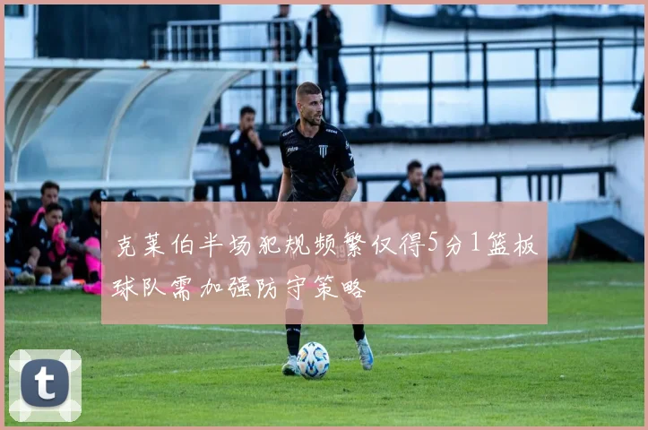 克莱伯半场犯规频繁仅得5分1篮板球队需加强防守策略