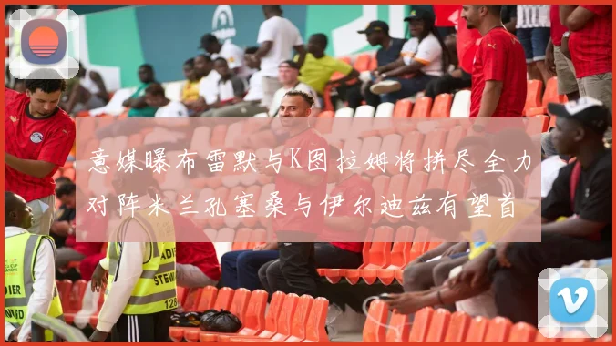 意媒曝布雷默与K图拉姆将拼尽全力对阵米兰孔塞桑与伊尔迪兹有望首发出战