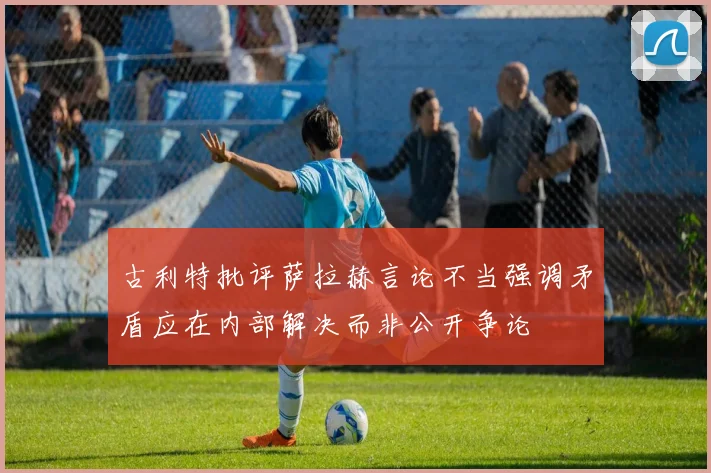古利特批评萨拉赫言论不当强调矛盾应在内部解决而非公开争论